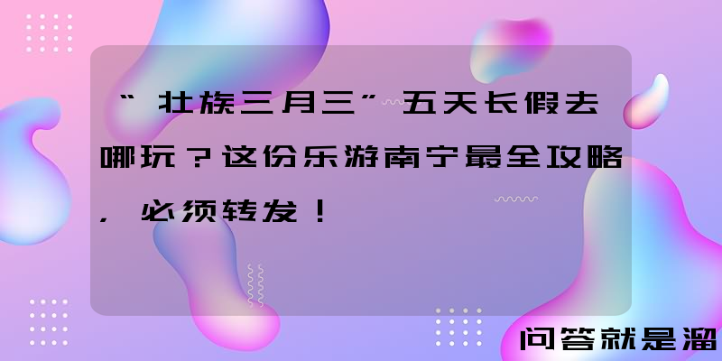 “壮族三月三”五天长假去哪玩？这份乐游南宁最全攻略，必须转发！