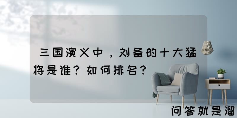 三国演义中，刘备的十大猛将是谁？如何排名？