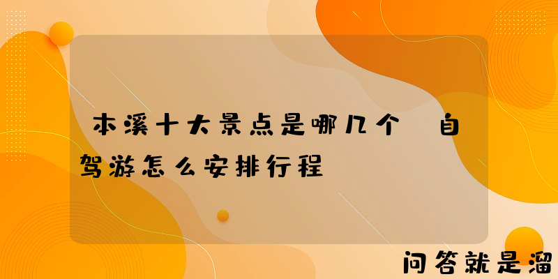 本溪十大景点是哪几个？自驾游怎么安排行程？