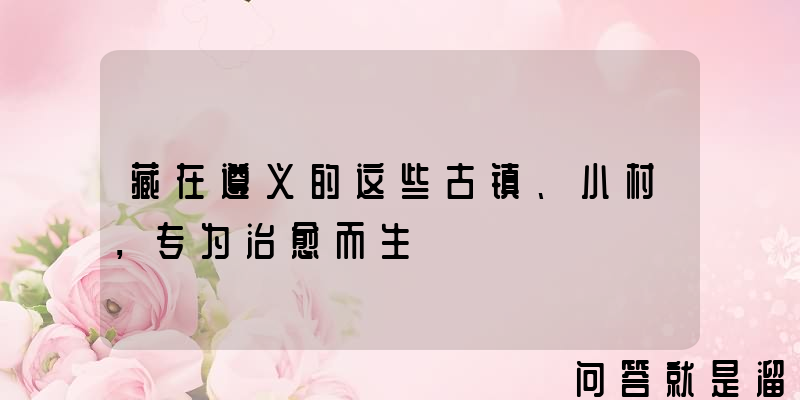 藏在遵义的这些古镇、小村，专为治愈而生