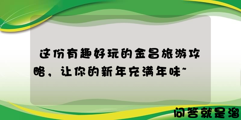 这份有趣好玩的金昌旅游攻略，让你的新年充满年味~